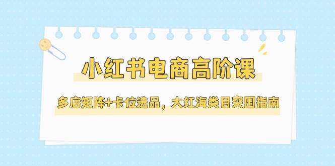 小红书电商高阶课,多店矩阵+卡位选品,大红海类目突围指南(更新5月)-汉兴项目网创资源网