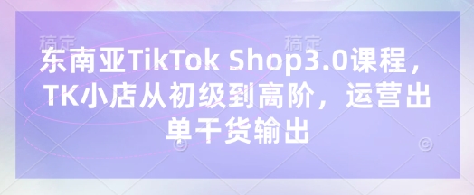 东南亚TikTok Shop3.0课程,TK小店从初级到高阶,运营出单干货输出-汉兴项目网创资源网
