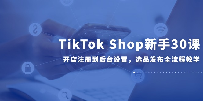 TikTok Shop新手30课，开店注册到后台设置，选品发布全流程教学-汉兴项目网创资源网