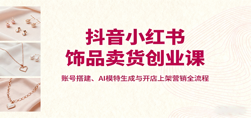 抖音小红书饰品卖货创业课，账号搭建、AI模特生成与开店上架营销全流程-汉兴项目网创资源网