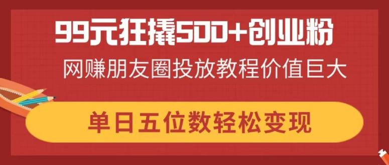 99元狂撬500+创业粉，网赚朋友圈投放教程价值巨大，单日五位数轻松变现-汉兴项目网创资源网